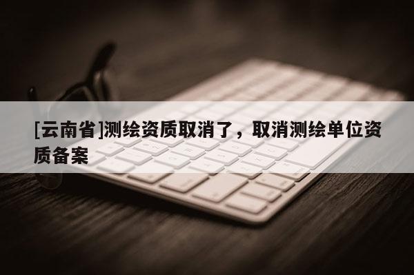 [云南省]測繪資質(zhì)取消了，取消測繪單位資質(zhì)備案