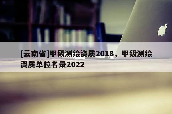 [云南省]甲級(jí)測(cè)繪資質(zhì)2018，甲級(jí)測(cè)繪資質(zhì)單位名錄2022