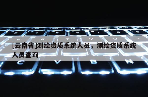 [云南省]測繪資質(zhì)系統(tǒng)人員，測繪資質(zhì)系統(tǒng)人員查詢