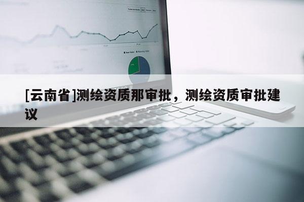 [云南省]測繪資質(zhì)那審批，測繪資質(zhì)審批建議