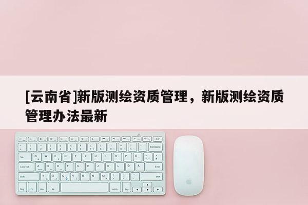 [云南省]新版測繪資質(zhì)管理，新版測繪資質(zhì)管理辦法最新