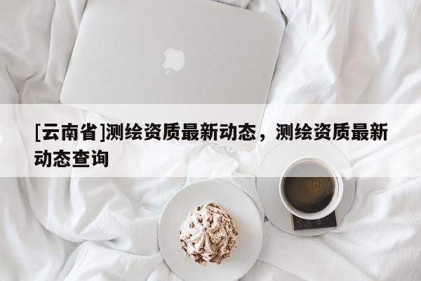 [云南省]測繪資質(zhì)最新動態(tài)，測繪資質(zhì)最新動態(tài)查詢