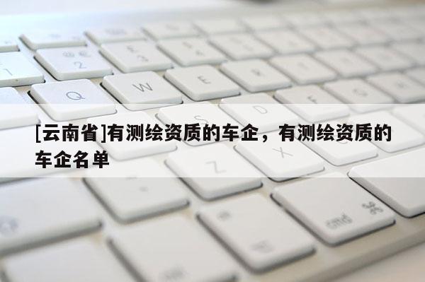 [云南省]有測(cè)繪資質(zhì)的車企，有測(cè)繪資質(zhì)的車企名單