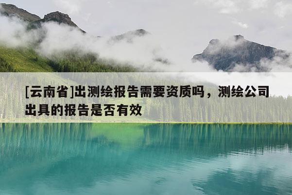 [云南省]出測繪報告需要資質(zhì)嗎，測繪公司出具的報告是否有效