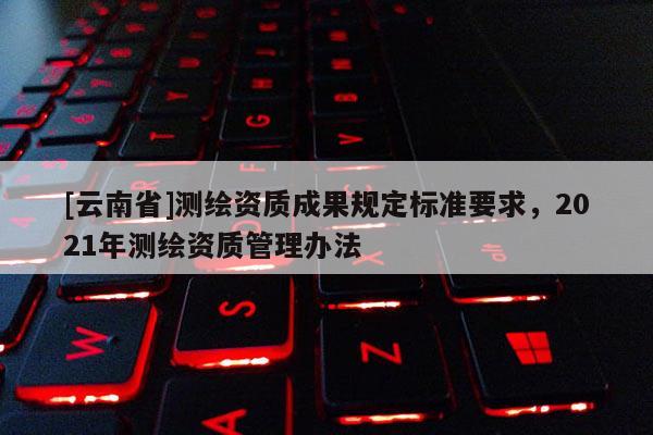 [云南省]測繪資質(zhì)成果規(guī)定標準要求，2021年測繪資質(zhì)管理辦法