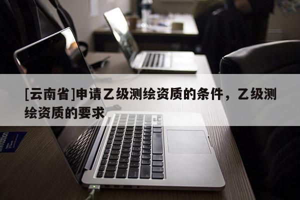 [云南省]申請乙級測繪資質(zhì)的條件，乙級測繪資質(zhì)的要求