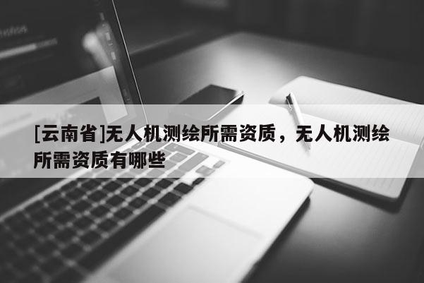[云南省]無人機(jī)測(cè)繪所需資質(zhì)，無人機(jī)測(cè)繪所需資質(zhì)有哪些