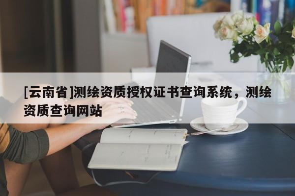 [云南省]測(cè)繪資質(zhì)授權(quán)證書查詢系統(tǒng)，測(cè)繪資質(zhì)查詢網(wǎng)站