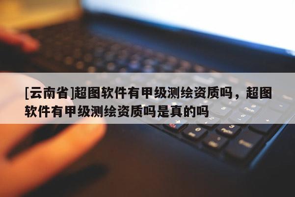 [云南省]超圖軟件有甲級(jí)測(cè)繪資質(zhì)嗎，超圖軟件有甲級(jí)測(cè)繪資質(zhì)嗎是真的嗎