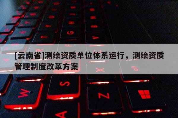 [云南省]測繪資質(zhì)單位體系運行，測繪資質(zhì)管理制度改革方案