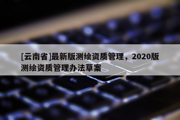 [云南省]最新版測(cè)繪資質(zhì)管理，2020版測(cè)繪資質(zhì)管理辦法草案