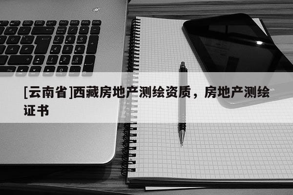 [云南省]西藏房地產(chǎn)測繪資質(zhì)，房地產(chǎn)測繪證書