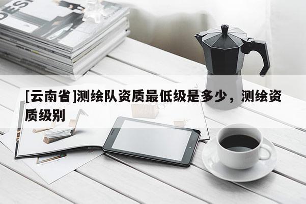[云南省]測繪隊資質(zhì)最低級是多少，測繪資質(zhì)級別