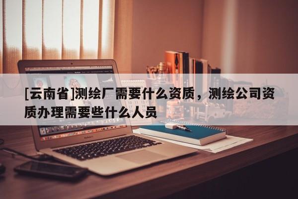 [云南省]測(cè)繪廠需要什么資質(zhì)，測(cè)繪公司資質(zhì)辦理需要些什么人員