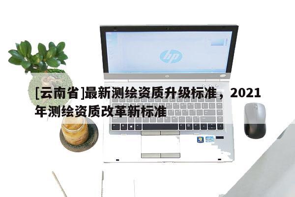 [云南省]最新測(cè)繪資質(zhì)升級(jí)標(biāo)準(zhǔn)，2021年測(cè)繪資質(zhì)改革新標(biāo)準(zhǔn)