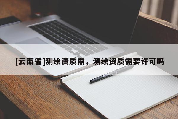 [云南省]測繪資質(zhì)需，測繪資質(zhì)需要許可嗎