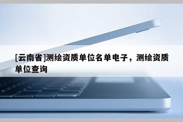 [云南省]測(cè)繪資質(zhì)單位名單電子，測(cè)繪資質(zhì)單位查詢