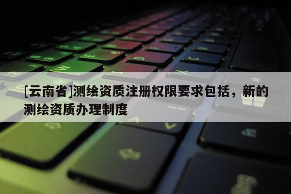 [云南省]測繪資質(zhì)注冊權(quán)限要求包括，新的測繪資質(zhì)辦理制度