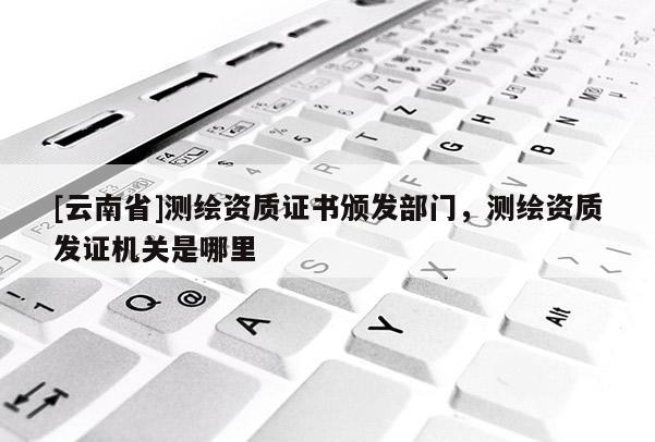 [云南省]測(cè)繪資質(zhì)證書(shū)頒發(fā)部門(mén)，測(cè)繪資質(zhì)發(fā)證機(jī)關(guān)是哪里