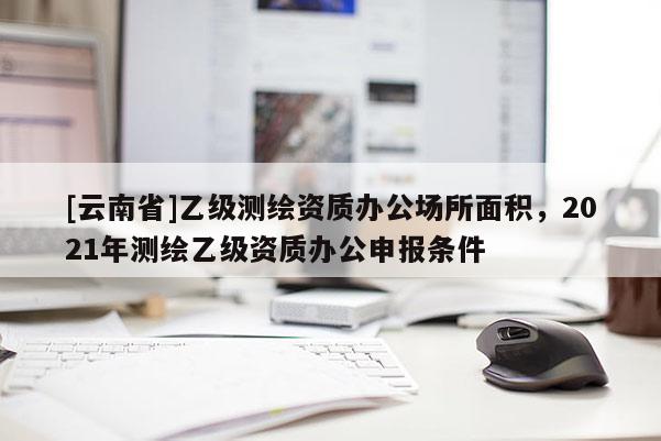 [云南省]乙級測繪資質辦公場所面積，2021年測繪乙級資質辦公申報條件