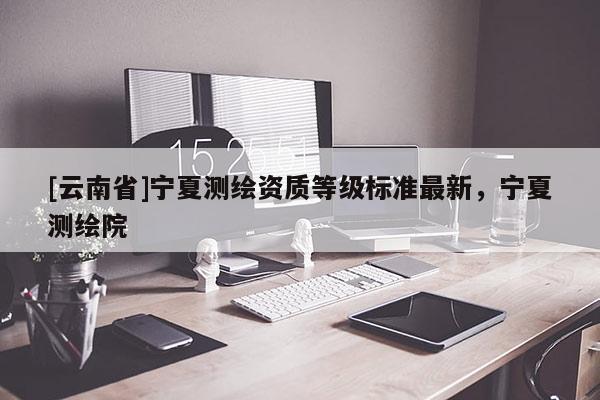 [云南省]寧夏測繪資質(zhì)等級標準最新，寧夏測繪院