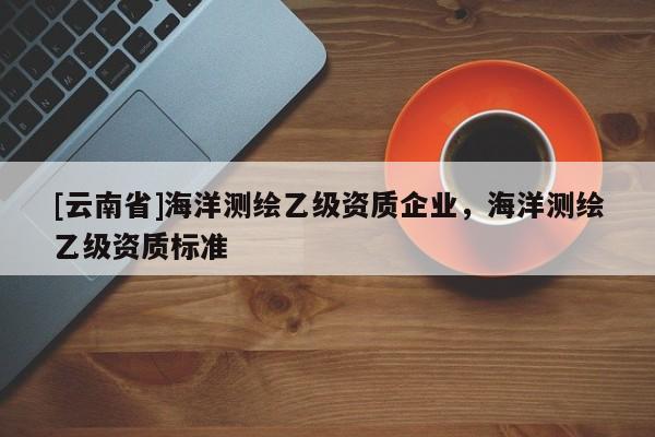 [云南省]海洋測(cè)繪乙級(jí)資質(zhì)企業(yè)，海洋測(cè)繪乙級(jí)資質(zhì)標(biāo)準(zhǔn)