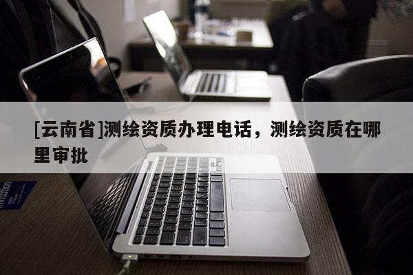 [云南省]測(cè)繪資質(zhì)辦理電話，測(cè)繪資質(zhì)在哪里審批