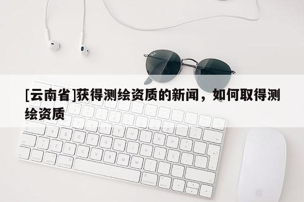 [云南省]獲得測(cè)繪資質(zhì)的新聞，如何取得測(cè)繪資質(zhì)