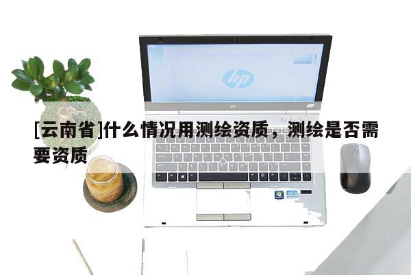 [云南省]什么情況用測繪資質(zhì)，測繪是否需要資質(zhì)