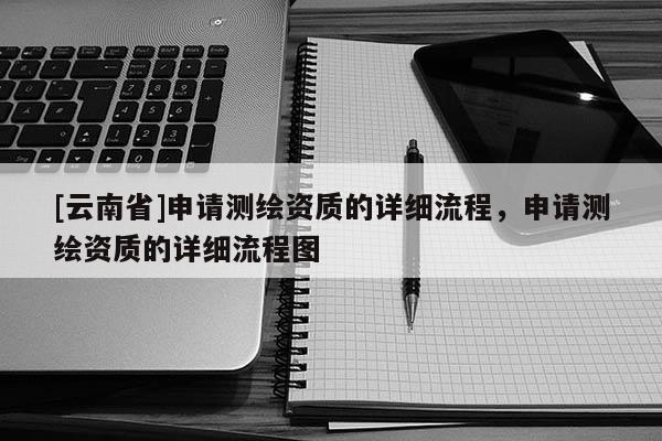 [云南省]申請(qǐng)測(cè)繪資質(zhì)的詳細(xì)流程，申請(qǐng)測(cè)繪資質(zhì)的詳細(xì)流程圖