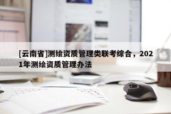 [云南省]測繪資質管理類聯考綜合，2021年測繪資質管理辦法