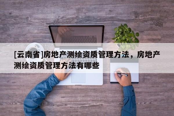 [云南省]房地產(chǎn)測繪資質(zhì)管理方法，房地產(chǎn)測繪資質(zhì)管理方法有哪些