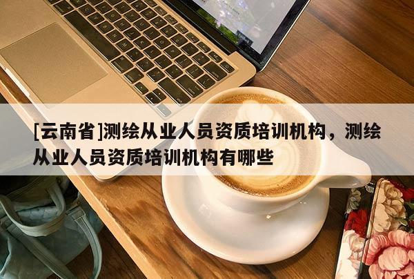 [云南省]測(cè)繪從業(yè)人員資質(zhì)培訓(xùn)機(jī)構(gòu)，測(cè)繪從業(yè)人員資質(zhì)培訓(xùn)機(jī)構(gòu)有哪些