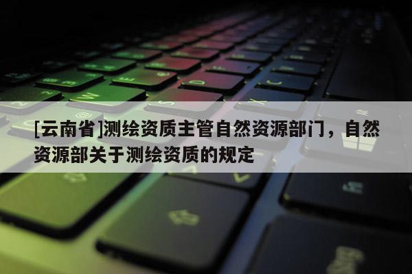 [云南省]測(cè)繪資質(zhì)主管自然資源部門，自然資源部關(guān)于測(cè)繪資質(zhì)的規(guī)定