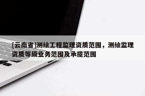 [云南省]測繪工程監(jiān)理資質(zhì)范圍，測繪監(jiān)理資質(zhì)等級業(yè)務(wù)范圍及承攬范圍