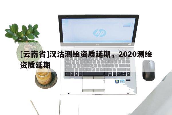 [云南省]漢沽測繪資質(zhì)延期，2020測繪資質(zhì)延期