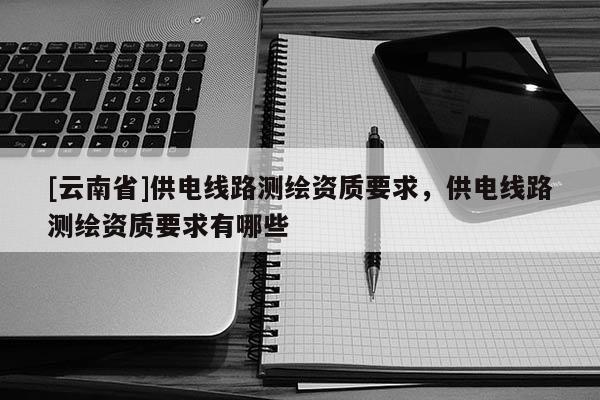 [云南省]供電線路測繪資質(zhì)要求，供電線路測繪資質(zhì)要求有哪些