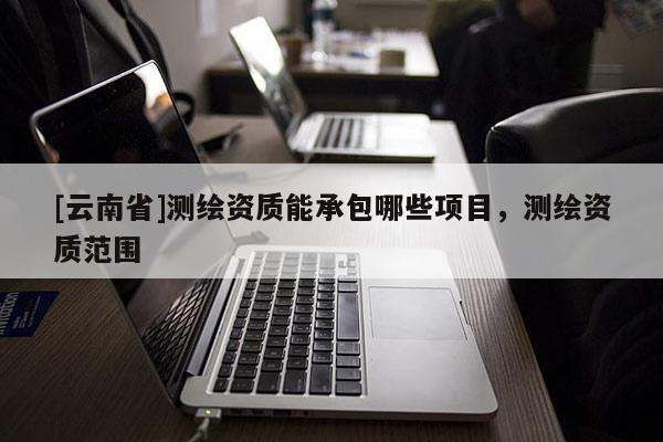 [云南省]測繪資質(zhì)能承包哪些項目，測繪資質(zhì)范圍