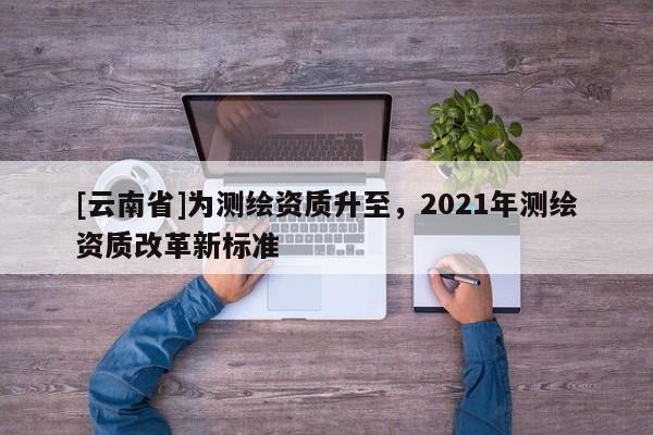[云南省]為測繪資質(zhì)升至，2021年測繪資質(zhì)改革新標(biāo)準(zhǔn)
