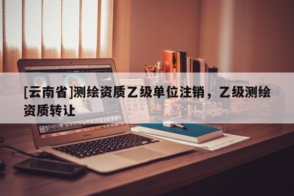[云南省]測繪資質(zhì)乙級單位注銷，乙級測繪資質(zhì)轉(zhuǎn)讓