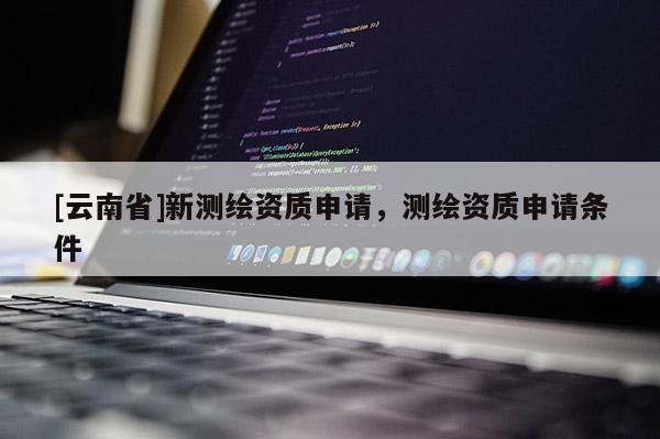 [云南省]新測(cè)繪資質(zhì)申請(qǐng)，測(cè)繪資質(zhì)申請(qǐng)條件