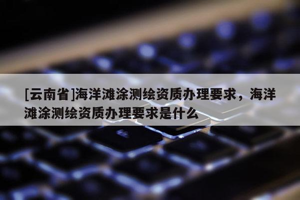 [云南省]海洋灘涂測(cè)繪資質(zhì)辦理要求，海洋灘涂測(cè)繪資質(zhì)辦理要求是什么