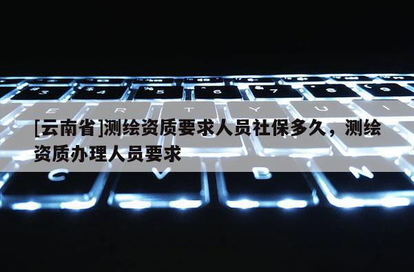 [云南省]測繪資質(zhì)要求人員社保多久，測繪資質(zhì)辦理人員要求