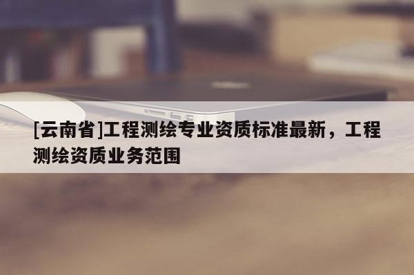 [云南省]工程測(cè)繪專業(yè)資質(zhì)標(biāo)準(zhǔn)最新，工程測(cè)繪資質(zhì)業(yè)務(wù)范圍