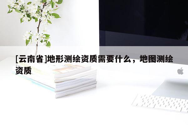[云南省]地形測繪資質需要什么，地圖測繪資質