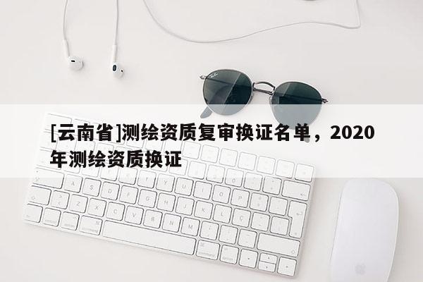 [云南省]測(cè)繪資質(zhì)復(fù)審換證名單，2020年測(cè)繪資質(zhì)換證