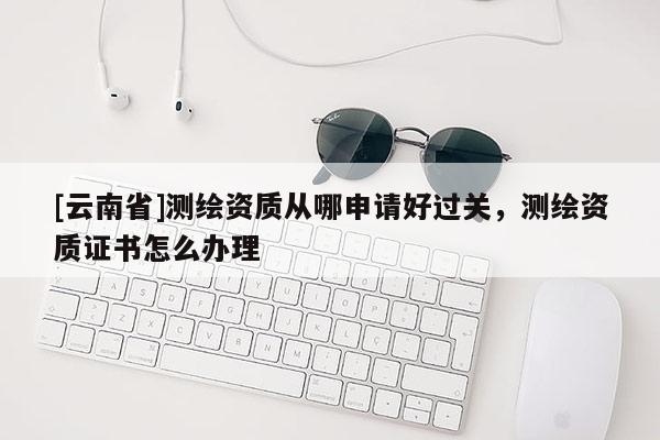 [云南省]測(cè)繪資質(zhì)從哪申請(qǐng)好過(guò)關(guān)，測(cè)繪資質(zhì)證書(shū)怎么辦理