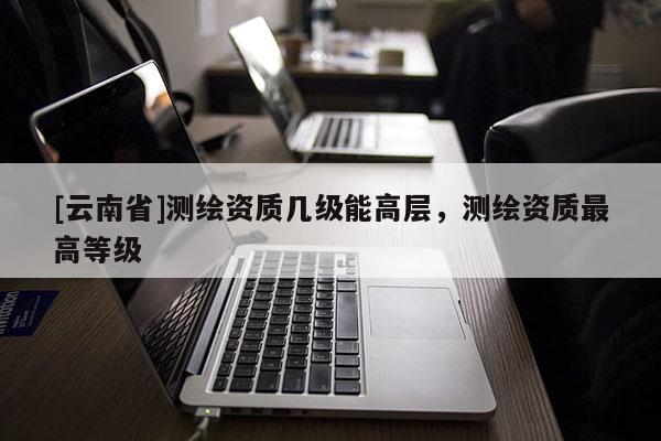 [云南省]測繪資質(zhì)幾級能高層，測繪資質(zhì)最高等級