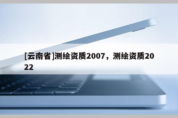 [云南省]測(cè)繪資質(zhì)2007，測(cè)繪資質(zhì)2022