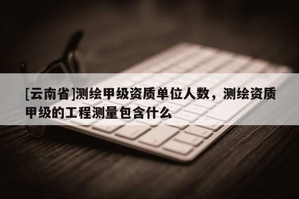 [云南省]測繪甲級資質(zhì)單位人數(shù)，測繪資質(zhì)甲級的工程測量包含什么